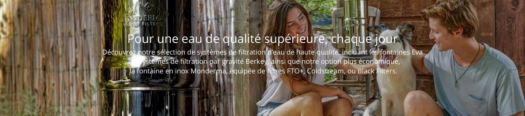 Pour une eau de qualit suprieure, chaque jour Dcouvrez notre slection de systmes de filtration d’eau de haute qualit, incluant les fontaines Eva , les systmes de filtration par gravit Berkey, ainsi que notre option plus conomique,  la fontaine en inox Monderma, quipe de filtres FTO+, Coldstream, ou Black Filters.